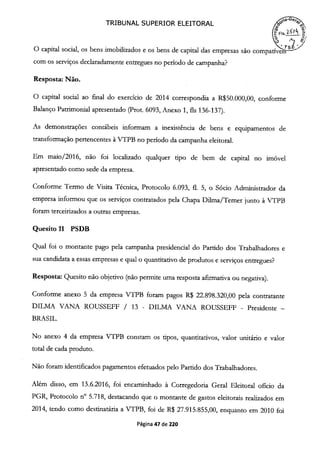 TRIBUNAL SUPERIOR ELEITORAL o
C1,.ï
O capital social, os bens imobifizados e os bens de capital das empresas são compai '
com os serviços declaradamente entregues no período de campanha?
Resposta: Não.
O capital social ao final do exercício de 2014 correspondia a R$50.000,00, conforme
Balanço Patrimonial apresentado (Prot. 6093, Anexo 1, fis 136-137).
As demonstrações contábeis informam a inexistêncja de bens e equipamentos de
transformação pertencentes à VTPB no período da campanha eleitoral.
Em maio/2016, não foi localizado qualquer tipo de bem de capital no imóvel
apresentado como sede da empresa.
Conforme Termo de Visita Técnica, Protocolo 6.093, fi. 5, o Sócio Administrador da
empresa informou que os serviços contratados pela Chapa Duma/Temer junto à VTPB
foram terceirizados a outras empresas.
Quesito 11 PSDB
Qual foi o montante pago pela campanha presidencial do Partido dos Trabalhadores e
sua candidata a essas empresas e qual o quantitativo de produtos e serviços entregues?
Resposta: Quesito não objetivo (não permite uma resposta afirmativa ou negativa).
Conforme anexo 5 da empresa VTPB foram pagos R$ 22.898.320,00 pela contratante
DILMA VANA ROUSSEFIF / 13 - DILMA VANA ROUSSEFF - Presidente -
BRASIL.
No anexo 4 da empresa VTPB constam os tipos, quantitativos, valor unitário e valor
total de cada produto.
Não foram identificados pagamentos efetuados pelo Partido dos Trabalhadores.
Além disso, em 13.6.2016, foi encaminhado à Corregedoria Geral Eleitoral oficio da
PGR, Protocolo n° 5.718, destacando que o montante de gastos eleitorais realizados em
2014, tendo como destinatária a VTPB, foi de R$ 27.915.855,00, enquanto em 2010 foi
Página 47 de 220
 