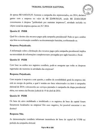 TRIBUNAL SUPERIOR ELEITORAL
f)
de apenas R$ 4.642.635,95. Somente a campanha dos representados, em 2014, declarou
gastos com a empresa no valor de R$ 22.898.965,00, sendo R$ 22.824.320,00
concernentes à despesa "publicidade por materiais impressos", atividade incluída no
objeto social da empresa apenas em 25.7.2014.
Quesito 12 PSDB
Qual foi o destino dos recursos pagos pela campanha presidencial? Pede-se que a análise
seja feita na escrituração contábil e na documentação bancária, confrontando-as.
Resposta: Prejudicado.
A informação sobre a destinação dos recursos pagos pela campanha presidencial implica
na necessidade de informações complementares protegidas por sigilo bancário e fiscal.
Quesito 13 PSDB
Com base na análise nos registros contábeis, pode-se assegurar que todas as despesas
registradas são inerentes às atividades das empresas?
Resposta: Prejudicado.
Com respeito à resposta a este quesito, a análise da contabilidade geral da empresa não
está no escopo da perícia, a qual é restrita aos fatos relacionados ou úteis à campanha
eleitoral de 2014 e circunscrita aos serviços prestados à campanha da chapa presidencial
eleita, nos termos da Decisão Judicial de 19 de abril de 2016.
Quesito 14 PSDB
Os bens do ativo mobilizado e imobilizado e os registros de bens de capital foram
fisicamente localizados na empresa? Em caso negativo, foi possível encontrar o seu
destino?
Resposta: Não.
As demonstrações contábeis informam inexistência de bens de capital da VTPB no
período da campanha eleitoral.
Página 48 de 220
 
