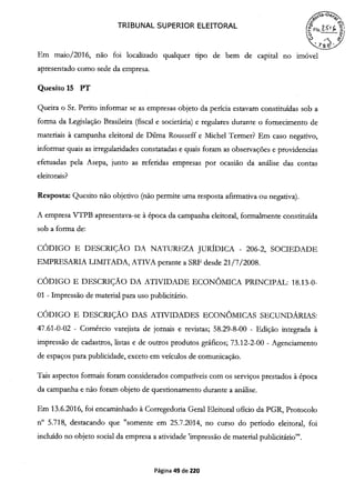 ,4aGe>
TRIBUNAL SUPERIOR ELEITORAL (FSç f '
Em maio/2016, não foi localizado qualquer tipo de bem de capital no imóvel
apresentado como sede da empresa.
Quesito 15 PT
Queira o Sr. Perito informar se as empresas objeto da perícia estavam constituídas sob a
forma da Legislação Brasileira (fiscal e societária) e regulares durante o fornecimento de
materiais à campanha eleitoral de Duma Rousseff e Michel Termer? Em caso negativo,
informar quais as irregularidades constatadas e quais foram as observações e providencias
efetuadas pela Asepa, junto as referidas empresas por ocasião da análise das contas
eleitorais?
Resposta: Quesito não objetivo (não permite uma resposta afirmativa ou negativa).
A empresa VTPB apresentava-se à época da campanha eleitoral, forma]rnente constituída
sob a forma de:
CÓDIGO E DESCRIÇÃO DA NATUREZA JURÍDICA - 206-2, SOCIEDADE
EMPRESARIA LIMITADA, ATIVA perante a SRF desde 21/7/2008.
CÓDIGO E DESCRIÇÃO DA ATIVIDADE ECONÔMICA PRINCIPAL: 18.13-0-
01 - Impressão de material para uso publicitário.
CÓDIGO E DESCRIÇÃO DAS ATIVIDADES ECONÔMICAS SECUNDÁRIAS:
47.61-0-02 - Comércio varejista de jornais e revistas; 58.29-8-00 - Edição integrada à
impressão de cadastros, listas e de outros produtos gráficos; 73.12-2-00 - Agenciamento
de espaços para publicidade, exceto em veículos de comunicação.
Tais aspectos formais foram considerados compatíveis com os serviços prestados à época
da campanha e não foram objeto de questionamento durante a análise.
Em 13.6.2016, foi encaminhado à Corregedoria Geral Eleitoral oficio da PGR, Protocolo
n° 5.718, destacando que "somente em 25.7.2014, no curso do período eleitoral, foi
incluído no objeto social da empresa a atividade 'impressão de material publicitário"
Página 49 de 220
 