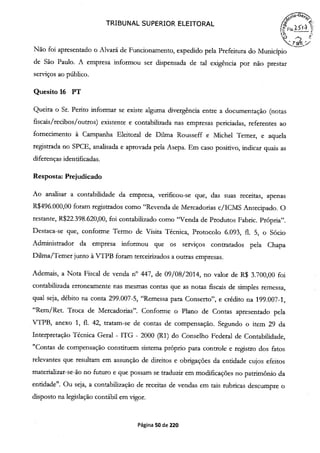 TRIBUNAL SUPERIOR ELEITORAL
(FIs2
Não foi apresentado o Alvará de Funcionamento, expedido pela Prefeitura do Município
de São Paulo. A empresa informou ser dispensada de tal exigência por não prestar
serviços ao público.
Quesito 16 PT
Queira o Sr. Perito informar se existe alguma divergência entre a documentação (notas
fiscais /recibos /outros) existente e contabilizada nas empresas periciadas, referentes ao
fornecimento à Campanha Eleitoral de Duma Rousseff e Michel Temer, e aquela
registrada no SPCE, analisada e aprovada pela Asepa. Em caso positivo, indicar quais as
diferenças identificadas.
Resposta: Prejudicado
Ao analisar a contabilidade da empresa, verificou-se que, das suas receitas, apenas
R$496.000,00 foram registrados como "Revenda de Mercadorias c/ICMS Antecipado. O
restante, R$22.398.620,00, foi contabilizado como "Venda de Produtos Fabric. Própria".
Destaca-se que, conforme Termo de Visita Técnica, Protocolo 6.093, fi. 5, o Sócio
Administrador da empresa informou que os serviços contratados pela Chapa
Duma/Temer junto à VTPB foram terceirizados a outras empresas.
Ademais, a Nota Fiscal de venda n° 447, de 09/08/2014, no valor de R$ 3.700,00 foi
contabilizada erroneamente nas mesmas contas que as notas fiscais de simples remessa,
qual seja, débito na conta 299.007-5, "Remessa para Conserto", e crédito na 199.007-1,
"Rem/Ret. Troca de Mercadorias". Conforme o Plano de Contas apresentado pela
VTPB, anexo 1, fl. 42, tratam-se de contas de compensação. Segundo o irem 29 da
Interpretação Técnica Geral - ITG - 2000 (RI) do Conselho Federal de Contabilidade,
"Contas de compensação constituem sistema próprio para controle e registro dos fatos
relevantes que resultam em assunção de direitos e obrigações da entidade cujos efeitos
materializar-se-ão no futuro e que possam se traduzir em modificações no patrimônio da
entidade". Ou seja, a contabilização de receitas de vendas em tais rubricas descumpre o
disposto na legislação contábil em vigor.
Página 50 de 220
 