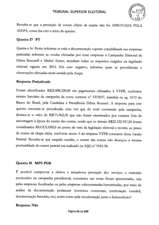 TRIBUNAL SUPERIOR ELEITORAL
o ) '-7
Ressalta-se que a prestação de contas objeto de exame não foi APROVADA PELA
ASEPA, como faz crer o texto do quesito.
Quesito 17 PT
Queira o Sr. Perito informar se toda a documentação suporte contabilizada nas empresas
periciadas referente as vendas efetuadas por estas empresas à Campanha Eleitoral de
Duma Rousseff e Michel Temer, atendiam todos os requisitos exigidos na legislação
eleitoral vigente em 2014. Em caso negativo, informar quais as providências e
observações efetuadas neste sentido pela Asepa.
Resposta: Prejudicado
Foram identificados R$22.898.320,00 em pagamentos efetuados à VTPB, conforme
extrato bancário da campanha da conta corrente n° 1313037, mantida na ag. 3572 do
Banco do Brasil, pela Candidata à Presidência Dilma Roussef. A resposta para este
quesito encontra-se prejudicada, uma vez que do total contratado pela campanha,
destaca-se o valor de R$575.962,50 que não foram examinados por estarem fora da
amostragem à época do exame das contas, sendo que os demais R$22.322.357,50 foram
considerados REGULARES do ponto de vista da legislação eleitoral e restrito ao prazo
de exame da chapa eleita, conforme anexo 5 da empresa VTPB constante deste Laudo
Pericial. Ressalta-se que naquela ocasião, o exame das contas não alcançou a mesma
profundidade do exame pericial ora realizado na AIJE n° 1943-58.
Quesito 18 MPF-PGR
É possível comprovar a efetiva e inequívoca prestação dos serviços e materiais
produzidos na campanha presidencial, constantes nas notas fiscais apresentadas, seja
pelas empresas fiscalizadas ou pelas empresas subcontratadas/terceirizadas, por meio da
análise de documentação pertinente (contratos comerciais, escrituração contábil,
documentação bancária, etc), assim como pela circularização junto a fornecedores?
Resposta: Não
Página 51 de 220
 