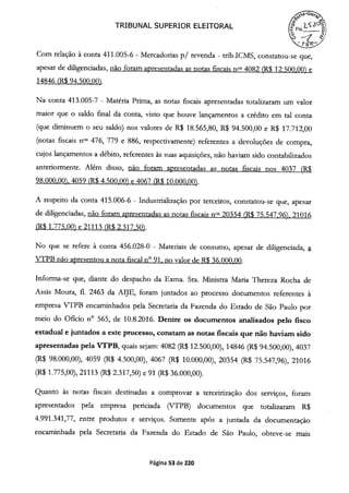 TRIBUNAL SUPERIOR ELEITORAL Fis___
Com relação à conta 411.005-6 - Mercadorias p/ revenda - trib.ICMS, constatou-se que,
apesar de diligenciadas, não foram apresentadas as notas fiscais flOS 4082 (R$ 12.500.00) e
14846 (R$ 94.500.00).
Na conta 413.005-7 - Matéria Prima, as notas fiscais apresentadas totalizaram um valor
maior que o saldo final da conta, visto que houve lançamentos a crédito em tal conta
(que diminuem o seu saldo) nos valores de R$ 18.565,80, R$ 94.500,00 e R$ 17.712,00
(notas fiscais fiOS 476, 779 e 886, respectivamente) referentes a devoluções de compra,
cujos lançamentos a débito, referentes às suas aquisições, não haviam sido contabilizados
anteriormente. Além disso, não foram apresentadas as notas fiscais nos 4037 (R$
98.000.00). 4059 (R$ 4.500.00) e 4067 (R$ 10.000.00).
A respeito da conta 415.006-6 - Industrialização por terceiros, constatou-se que, apesar
de diligenciadas, não foram apresentadas as notas fiscais nos 20354 R$ 75.547.96). 21016
(R$ 1.775.00) e 21113 R$ 2.317.50).
No que se refere à conta 456.028-0 - Materiais de consumo, apesar de diligenciada, a
VTPB não apresentou a nota fiscal n° 91, no valor de R$ 36.000.00.
Informa-se que, diante do despacho da Exma. Sra. Ministra Maria Thereza Rocha de
Assis Moura, fl. 2463 da AIJE, foram juntados ao processo documentos referentes à
empresa VTPB encaminhados pela Secretaria da Fazenda do Estado de São Paulo por
meio do Oficio n° 565, de 10.8.2016. Dentre os documentos analisados pelo fisco
estadual e juntados a este processo, constam as notas fiscais que não haviam sido
apresentadas pela VTPB, quais sejam: 4082 (R$ 12.500,00), 14846 (R$ 94.500,00), 4037
(R$ 98.000,00), 4059 (R$ 4.500,00), 4067 R$ 10.000,00), 20354 R$ 75.547,96), 21016
(R$ 1.775,00), 21113 (R$ 2.317,50) e 91 (R$ 36.000,00).
Quanto às notas fiscais destinadas a comprovar a terceirização dos serviços, foram
apresentados pela empresa periciada (VTPB) documentos que totalizaram R$
4.991.341,77, entre produtos e serviços. Somente após a juntada da documentação
encaminhada pela Secretaria da Fazenda do Estado de São Paulo, obteve-se mais
Página 53 de 220
 