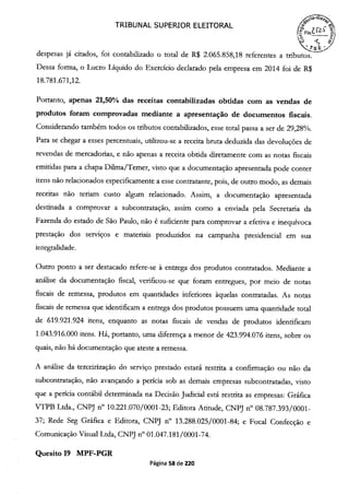 TRIBUNAL SUPERIOR ELEITORAL
16
't)
despesas já citados, foi contabilizado o total de R$ 2.065.858,18 referentes a tributos.
Dessa forma, o Lucro Líquido do Exercício declarado pela empresa em 2014 foi de R$
18.781.671,12.
Portanto, apenas 21,50% das receitas contabilizadas obtidas com as vendas de
produtos foram comprovadas mediante a apresentação de documentos fiscais.
Considerando também todos os tributos contabilizados, esse total passa a ser de 29,28%.
Para se chegar a esses percentuais, utilizou-se a receita bruta deduzida das devoluções de
revendas de mercadorias, e não apenas a receita obtida diretamente com as notas fiscais
emitidas para a chapa Duma/Temer, visto que a documentação apresentada pode conter
itens não relacionados especificamente a esse contratante, pois, de outro modo, as demais
receitas não teriam custo algum relacionado. Assim, a documentação apresentada
destinada a comprovar a subcontratação, assim como a enviada pela Secretaria da
Fazenda do estado de São Paulo, não é suficiente para comprovar a efetiva e inequívoca
prestação dos serviços e materiais produzidos na campanha presidencial em sua
integralidade.
Outro ponto a ser destacado refere-se à entrega dos produtos contratados. Mediante a
análise da documentação fiscal, verificou-se que foram entregues, por meio de notas
fiscais de remessa, produtos em quantidades inferiores àquelas contratadas. As notas
fiscais de remessa que identificam a entrega dos produtos possuem uma quantidade total
de 619.921.924 itens, enquanto as notas fiscais de vendas de produtos identificam
1.043.916.000 itens. Há, portanto, uma diferença a menor de 423.994.076 itens, sobre os
quais, não há documentação que ateste a remessa.
A análise da terceirização do serviço prestado estará restrita a confirmação ou não da
subcontratação, não avançando a perícia sob as demais empresas subcontratadas, visto
que a perícia contábil determinada na Decisão Judicial está restrita as empresas: Gráfica
VTPB Ltda., CNPJ n° 10.221.070/0001-23; Editora Atitude, CNPJ n° 08.787.393/0001-
37; Rede Seg Gráfica e Editora, CNPJ n° 13.288.025/0001-84; e Focal Confecção e
Comunicação Visual Ltda, CNPJ n° 01.047.181/0001-74.
Quesito 19 MPF-PGR
Página 58 de 220
 