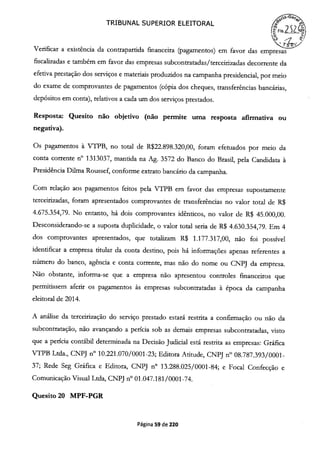 TRIBUNAL SUPERIOR ELEITORAL
o
Verificar a existência da contrapartida financeira (pagamentos) em favor das empresas
fiscalizadas e também em favor das empresas subcontratadas/terceirizadas decorrente da
efetiva prestação dos serviços e materiais produzidos na campanha presidencial, por meio
do exame de comprovantes de pagamentos (cópia dos cheques, transferências bancárias,
depósitos em conta), relativos a cada um dos serviços prestados.
Resposta: Quesito não objetivo (não permite uma resposta afirmativa ou
negativa).
Os pagamentos à VTPB, no total de R$22.898.320,00, foram efetuados por meio da
conta corrente n° 1313037, mantida na Ag. 3572 do Banco do Brasil, pela Candidata à
Presidência Duma Roussef, conforme extrato bancário da campanha.
Com relação aos pagamentos feitos pela VTPB em favor das empresas supostamente
terceirizadas, foram apresentados comprovantes de transferências no valor total de R$
4.675.354,79. No entanto, há dois comprovantes idênticos, no valor de R$ 45.000,00.
Desconsiderando-se a suposta duplicidade, o valor total seria de R$ 4.630.354,79. Em 4
dos comprovantes apresentados, que totalizam R$ 1.177.317,00, não foi possível
identificar a empresa titular da conta destino, pois há informações apenas referentes a
niímero do banco, agência e conta corrente, mas não do nome ou CNPJ da empresa.
Não obstante, informa-se que a empresa não apresentou controles financeiros que
permitissem aferir os pagamentos às empresas subcontratadas à época da campanha
eleitoral de 2014.
A análise da terceirização do serviço prestado estará restrita a confirmação ou não da
subcontratação, não avançando a perícia sob as demais empresas subcontratadas, visto
que a perícia contábil determinada na Decisão Judicial está restrita as empresas: Gráfica
VTPB Ltda., CNPJ n° 10.221 .070/0001-23; Editora Atitude, CNPJ n° 08.787.393/0001-
37; Rede Seg Gráfica e Editora, CNPJ n° 13.288.025/0001-84; e Focal Confecção e
Comunicação Visual Ltda, CNPJ n° 01.047.181/0001-74.
Quesito 20 MPF-PGR
Página 59 de 220
 