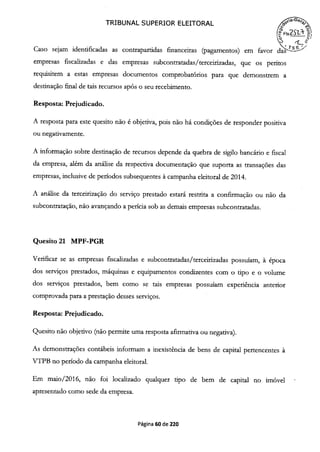 TRIBUNAL SUPERIOR ELEITORAL
FIs2S2- í
. '-
Caso sejam identificadas as contrapartidas financeiras (pagamentos) em favor das
empresas fiscalizadas e das empresas subcontratadas/terceirizadas, que os peritos
requisitem a estas empresas documentos comprobatórios para que demonstrem a
destinação final de tais recursos após o seu recebimento.
Resposta: Prejudicado.
A resposta para este quesito não é objetiva, pois não há condições de responder positiva
ou negativamente.
A informação sobre destinação de recursos depende da quebra de sigilo bancário e fiscal
da empresa, além da análise da respectiva documentação que suporta as transações das
empresas, inclusive de períodos subsequentes à campanha eleitoral de 2014.
A análise da terceirização do serviço prestado estará restrita a confirmação ou não da
subcontratação, não avançando a perícia sob as demais empresas subcontratadas.
Quesito 21 MPF-PGR
Verificar se as empresas fiscalizadas e subcontratadas/terceirizadas possuíam, àépoca
dos serviços prestados, máquinas e equipamentos condizentes com o tipo e o volume
dos serviços prestados, bem como se tais empresas possuíam experiência anterior
comprovada para a prestação desses serviços.
Resposta: Prejudicado.
Quesito não objetivo (não permite uma resposta afirmativa ou negativa).
As demonstrações contábeis informam a inexistência de bens de capital pertencentes à
VTPB no período da campanha eleitoral.
Em maio/2016, não foi localizado qualquer tipo de bem de capital no imóvel
apresentado como sede da empresa.
Página 60 de 220
 