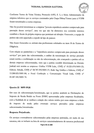 TRIBUNAL SUPERIOR ELEITORAL (~F1s.
Conforme Termo de Visita Técnica, Protocolo 6.093, fi. 5, o Sócio Administrador da
empresa informou que os serviços contratados pela Chapa Duma/Temer junto à VTPB
foram terceirizados a outras empresas.
Não foi possível determinar se a empresa "possuía experiência anterior comprovada para
prestação desses serviços", uma vez que não há elementos nos controles internos
contábeis e fiscais da própria empresa que permitam tal aferição. Outrossim, a equipe de
peritos não está capacitada a expedir tal tipo de parecer.
Não foram fornecidos os curricula vitae profissionais solicitados no item 18 do Termo de
Diligência.
Com relação ao patrimônio e a "experiência anterior comprovada para prestação desses
serviços" por parte das subcontratadas, a análise da terceirização do serviço prestado
estará restrita a confirmação ou não da subcontratação, não avançando a perícia sob as
demais empresas subcontratadas, visto que a perícia contábil determinada na Decisão
Judicial está restrita as empresas: Gráfica VTPB Ltda., CNPJ n° 10.221.070/0001-23;
Editora Atitude, CNPJ n° 08.787.393/0001-37; Rede Seg Gráfica e Editora, CNPJ n°
13.288.025/0001-84; e Focal Confecção e Comunicação Visual Ltda, CNPJ n°
01.047.181/0001-74.
Quesito 22 MPF-PGR
Em caso de subcontratação/terceirização, que os peritos analisem as Declarações de
Imposto de Renda Retido na Fonte (DIRF) apresentadas pelas empresas fiscalizadas,
com a finalidade de se verificar a relação dos valores retidos por essas empresas a título
de imposto de renda pelos eventuais serviços prestados pelas empresas
subcontratadas/terceirizadas.
Resposta: Prejudicado.
Os serviços eventualmente subcontratados pelas empresas periciadas, em razão de sua
natureza, não se incluem na lista de serviços caracterizadamente de natureza profissional
Página 61 de 220
 