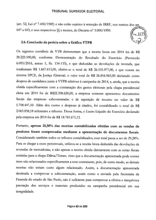 TRIBUNAL SUPERIOR ELEITORAL
(art. 52, Lei n° 7.450/1985) e não estão sujeitos à retenção de IRRF, nos termos dos art.
647 a 653, e seus respectivos §§ e incisos, do Decreto n° 3.000/1999. (°
o
2.6. Conclusão da perícia sobre a Gráfica VTPB
Os registros contábeis da VTIB demonstram que a receita bruta em 2014 foi de R$
28.223.590,00, conforme Demonstração do Resultado do Exercício (Protocolo
6.093/2016, anexo 1, fis. 134-135), e que deduzidas as devoluções de revenda, que
totalizaram R$ 1.667.613,00, obtém-se o total de R$ 26.555.977,00, e que consta no
sistema SPCE, da Justiça Eleitoral, o valor total de R$ 26.816.965,00 declarado como
despesa de candidatos junto à VTPB relativos à campanha de 2014, e, ainda, que a receita
obtida especificamente com a contratação dos gastos eleitorais pela chapa presidencial
eleita em 2014 foi de R$22.398.620,00, a empresa somente apresentou documentos
fiscais das empresas subcontratadas e de aquisição de insumo no valor de R$
5.708.447,10. Além dos custos e despesas já citados, foi contabilizado o total de R$
2.065.858,18 referentes a tributos. Dessa forma, o Lucro Líquido do Exercício declarado
pela empresa em 2014 foi de R$ 18.781.671,12.
Portanto, apenas 21,50% das receitas contabilizadas obtidas com as vendas de
produtos foram comprovadas mediante a apresentação de documentos fiscais.
Considerando também todos os tributos contabilizados, esse total passa a ser de 29,28%.
Para se chegar a esses percentuais, utilizou-se a receita bruta deduzida das devoluções de
revendas de mercadorias, e não apenas a receita obtida diretamente com as notas fiscais
emitidas para a chapa Dilma/Temer, visto que a documentação apresentada pode conter
itens não relacionados especificamente a esse contratante, pois, de outro modo, as demais
receitas não teriam custo algum relacionado. Assim, a documentação apresentada
destinada a comprovar a subcontratação, assim como a enviada pela Secretaria da
Fazenda do estado de São Paulo, não é suficiente para comprovar a efetiva e inequívoca
prestação dos serviços e materiais produzidos na campanha presidencial em sua
integralidade.
Página 62 de 220
 