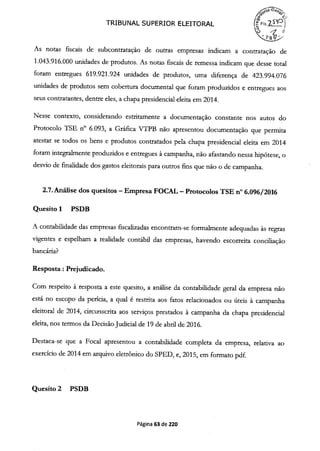 TRIBUNAL SUPERIOR ELEITORAL (FIs.9
) -7.
 Ps >
As notas fiscais de subcontratação de outras empresas indicam a contratação de
1.043.916.000 unidades de produtos. As notas fiscais de remessa indicam que desse total
foram entregues 619.921.924 unidades de produtos, uma diferença de 423.994.076
unidades de produtos sem cobertura documental que foram produzidos e entregues aos
seus contratantes, dentre eles, a chapa presidencial eleita em 2014.
Nesse contexto, considerando estritamente a documentação constante nos autos do
Protocolo TSE n° 6.093, a Gráfica VTPB não apresentou documentação que permita
atestar se todos os bens e produtos contratados pela chapa presidencial eleita em 2014
foram integralmente produzidos e entregues à campanha, não afastando nessa hipótese, o
desvio de fmalidade dos gastos eleitorais para outros fins que não o de campanha.
2.7.Análise dos quesitos -Empresa FOCAL -Protocolos TSE n° 6.096/2016
Quesito 1 PSDB
A contabilidade das empresas fiscalizadas encontram-se formalmente adequadas às regras
vigentes e espelham a realidade contábil das empresas, havendo escorreita conciliação
bancária?
Resposta: Prejudicado.
Com respeito à resposta a este quesito, a análise da contabilidade geral da empresa não
está no escopo da perícia, a qual é restrita aos fatos relacionados ou úteis à campanha
eleitoral de 2014, circunscrita aos serviços prestados à campanha da chapa presidencial
eleita, nos termos da Decisão Judicial de 19 de abril de 2016.
Destaca-se que a Focal apresentou a contabilidade completa da empresa, relativa ao
exercício de 2014 em arquivo eletrônico do SPED, e, 2015, em formato pdf.
Quesito 2 PSDB
Página 63 de 220
 