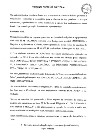 TRIBUNAL SUPERIOR ELEITORAL
o
Os registros fiscais e contábeis da empresa comprovam a existência de bens (materiais e
maquinários) suficientes e necessários para a elaboração dos produtos e serviços
contratados, especialmente nas datas, quantidades e valores que declararam nas notas
fiscais constantes da prestação de contas dos representados?
Resposta: Não.
Os registros contábeis da empresa apresentam a existência de máquinas e equipamentos
com saldo de R$ 1.163.483,50, conforme Livro Razão, conta contábil 1230200100004 -
Maquinas e equipamentos. Contudo, foram apresentadas notas fiscais de aquisição de
equipamentos no montante de R$ 341.697,43, resultando na diferença de R$ 821.786,07.
A Focal declarou, somente em 26/07/2016, que alguns equipamentos utilizados na
produção, em 2014, foram disponibilizados em caráter não oneroso pelas empresas
CRLS CONFECÇÃO E CONSULTORLk E EVENTOS, CNPJ n° 11.282.932/0001-
90, e PAPERMAN VISION COMÉRCIO DE PRODUTOS PROMOCIONAIS
LTDA, CNPJ n° 07.187.522/0001-93.
Foi, ainda, identificada a subcontratação de produção de "impressos comerciais bandeiras
DUma", realizada pela empresa VICTOR H. G. DE SOUZA DESIGN GRAFICO- ME,
CNPJ 18.923.867/0001-84.
Nos termos do irem 2 do Termo de Diligência n° 5/2016, foi solicitado encaminhamento
das fotos com a identificação de cada equipamento utilizado DIRETAMENTE na
produção.
No caso de materiais, foi apresentado o Livro Registro de Inventário de estoque de
insumos, em atendimento ao item 22 do Termo de Diligência n° 1/2016. Contudo, o
livro refere-se a 31/12/2014, não apresentando o controle de entradas e saídas dos
insumos utilizados na produção de 2014, vinculados à campanha periciada.
Foram identificadas, ainda, as seguintes inconsistências no exame da formalidade do
Livro:
1 - Livro não autenticado pelo órgão competente Ounta Comercial),
Página 64 de 220
 