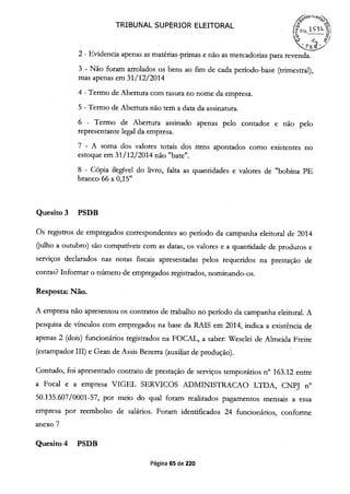 TRIBUNAL SUPERIOR ELEITORAL / 23l-
2 - Evidencia apenas as matérias-primas e não as mercadorias para revenda.
3 - Não foram arrolados os bens ao fim de cada período-base (trimestral),
mas apenas em 31/12/2014
4 - Termo de Abertura com rasura no nome da empresa.
5 - Termo de Abertura não tem a data da assinatura.
6 - Termo de Abertura assinado apenas pelo contador e não pelo
representante legal da empresa.
7 - A soma dos valores totais dos itens apontados como existentes no
estoque em 31/12/2014 não "bate".
8 - Cópia ilegível do livro, falta as quantidades e valores de "bobina PE
branco 66 x 0,15"
Quesito 3 PSDB
Os registros de empregados correspondentes ao período da campanha eleitoral de 2014
(julho a outubro) são compatíveis com as datas, os valores e a quantidade de produtos e
serviços declarados nas notas fiscais apresentadas pelos requeridos na prestação de
contas? Informar o nimero de empregados registrados, nominando-os.
Resposta: Não.
A empresa não apresentou os contratos de trabalho no período da campanha eleitoral. A
pesquisa de vínculos com empregados na base da RAIS em 2014, indica a existência de
apenas 2 (dois) funcionários registrados na FOCAL, a saber: Wesclei de Almeida Freire
(estampador III) e Gean de Assis Bezerra (auxiliar de produção).
Contudo, foi apresentado contrato de prestação de serviços temporários n° 163.12 entre
a Focal e a empresa VIGEL SERVICOS ADMINISTRACAO LTDA, CNPJ n°
50.135.607/0001-57, por meio do qual foram realizados pagamentos mensais a essa
empresa por reembolso de salários. Foram identificados 24 funcionários, conforme
anexo 7
Quesito 4 PSDB
Página 65 de 220
 
