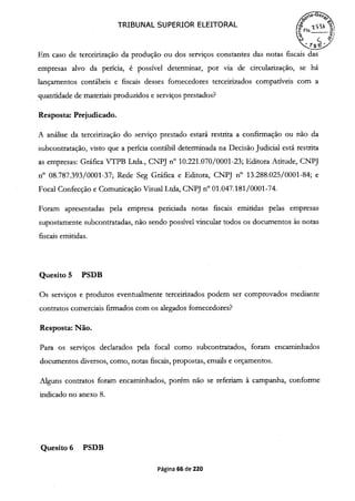 TRIBUNAL SUPERIOR ELEITORAL
FIs.
Em caso de terceirização da produção ou dos serviços constantes das notas fiscais das
empresas alvo da perícia, é possível determinar, por via de circularização, se há
lançamentos contábeis e fiscais desses fornecedores terceirizados compatíveis com a
quantidade de materiais produzidos e serviços prestados?
Resposta: Prejudicado.
A análise da terceirização do serviço prestado estará restrita a confirmação ou não da
subcontratação, visto que a perícia contábil determinada na Decisão Judicial está restrita
as empresas: Gráfica VTPB Ltda., CNPJ n° 10.221.070/0001-23; Editora Atitude, CNPJ
n° 08.787.393/0001-37; Rede Seg Gráfica e Editora, CNPJ n° 13.288.025/0001-84; e
Focal Confecção e Comunicação Visual Ltda, CNPJ n° 01.047.181/0001-74.
Foram apresentadas pela empresa penciada notas fiscais emitidas pelas empresas
supostamente subcontratadas, não sendo possível vincular todos os documentos às notas
fiscais emitidas.
Quesito 5 PSDB
Os serviços e produtos eventualmente terceirizados podem ser comprovados mediante
contratos comerciais firmados com os alegados fornecedores?
Resposta: Não.
Para os serviços declarados pela focal como subcontratados, foram encaminhados
documentos diversos, como, notas fiscais, propostas, emails e orçamentos.
Alguns contratos foram encaminhados, porém não se referiam à campanha, conforme
indicado no anexo 8.
Quesito 6 PSDB
Página 66 de 220
 