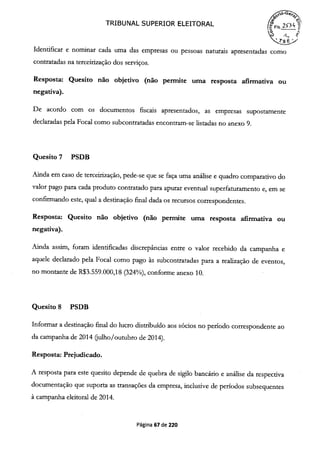 1411TRIBUNAL SUPERIOR ELEITORAL
o
eIdentificar e nominar cada uma das empresas ou pessoas naturais apresentadas como
contratadas na terceirização dos serviços.
Resposta: Quesito não objetivo (não permite uma resposta afirmativa ou
negativa).
De acordo com os documentos fiscais apresentados, as empresas supostamente
declaradas pela Focal como subcontratadas encontram-se listadas no anexo 9.
Quesito 7 PSDB
Ainda em caso de terceirização, pede-se que se faça uma análise e quadro comparativo do
valor pago para cada produto contratado para apurar eventual superfaturamento e, em se
confirmando este, qual a destinação final dada os recursos correspondentes.
Resposta: Quesito não objetivo (não permite uma resposta afirmativa ou
negativa).
Ainda assim, foram identificadas discrepncias entre o valor recebido da campanha e
aquele declarado pela Focal como pago às subcontratadas para a realização de eventos,
no montante de R$3.559.000,18 (324%), conforme anexo 10.
Quesito 8 PSDB
Informar a destinação final do lucro distribuído aos sócios no período correspondente ao
da campanha de 2014 (julho/outubro de 2014).
Resposta: Prejudicado.
A resposta para este quesito depende de quebra de sigilo bancário e análise da respectiva
documentação que suporta as transações da empresa, inclusive de períodos subsequentes
à campanha eleitoral de 2014.
Página 67 de 220
 
