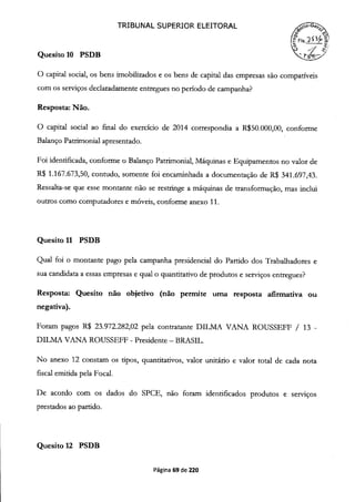 TRIBUNAL SUPERIOR ELEITORAL
FIs. 23Ç4
Quesito 10 PSDB
O capital social, os bens imobilizados e os bens de capital das empresas são compatíveis
com os serviços declaradamente entregues no período de campanha?
Resposta: Não.
O capital social ao final do exercício de 2014 correspondia a R$50.000,00, conforme
Balanço Patrimonial apresentado.
Foi identificada, conforme o Balanço Patrimonial, Máquinas e Equipamentos no valor de
R$ 1.167.673,50, contudo, somente foi encaminhada a documentação de R$ 341.697,43.
Ressalta-se que esse montante não se restringe a máquinas de transformação, mas inclui
outros como computadores e móveis, conforme anexo 11.
Quesito 11 PSDB
Qual foi o montante pago pela campanha presidencial do Partido dos Trabalhadores e
sua candidata a essas empresas e qual o quantitativo de produtos e serviços entregues?
Resposta: Quesito não objetivo (não permite uma resposta afirmativa ou
negativa).
Foram pagos R$ 23.972.282,02 pela contratante DILMA VANA ROUSSEFF / 13 -
DILMA VANA ROUSSEFF - Presidente - BRASIL.
No anexo 12 constam os tipos, quantitativos, valor unitário e valor total de cada nota
fiscal emitida pela Focal.
De acordo com os dados do SPCE, não foram identificados produtos e serviços
prestados ao partido.
Quesito 12 PSDB
Página 69 de 220
 