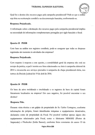 TRIBUNAL SUPERIOR ELEITORAL (1{FIs.2 S31
o
z
 _2
Qual foi o destino dos recursos pagos pela campanha presidencial? Pede-se que a análise
seja feita na escrituração contábil e na documentação bancária, confrontando-as.
Resposta: Prejudicado.
A informação sobre a destinação dos recursos pagos pela campanha presidencial implica
na necessidade de informações complementares protegidas por sigilo bancário e fiscal.
Quesito 13 PSDB
Com base na análise nos registros contábeis, pode-se assegurar que todas as despesas
registradas são inerentes às atividades das empresas?
Resposta: Prejudicado.
Com respeito à resposta a este quesito, a contabilidade geral da empresa não está no
escopo da perícia, a qual é restrita aos fatos relacionados ou úteis à campanha eleitoral de
2014 e circunscrita aos serviços prestados à campanha da chapa presidencial eleita, nos
termos da Decisão Judicial de 19 de abril de 2016.
Quesito 14 PSDB
Os bens do ativo mobilizado e imobilizado e os registros de bens de capital foram
fisicamente localizados na empresa? Em caso negativo, foi possível encontrar o seu
destino?
Resposta: Não.
Durante visita técnica a um galpão de propriedade do Sr. Carlos Cortegoso, conforme
informações do próprio, foram identificadas máquinas e equipamentos desativados,
declarados como de propriedade da Focal. Foi possível verificar apenas alguns dos
equipamentos relacionados pela Focal, como o fabricante MJMAKJ (Plotter de
Impressão) e Flockcolor (Solda Banner), conforme fotos constantes do anexo 13 do
Página 70 de 220
 