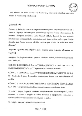 TRIBUNAL SUPERIOR ELEITORAL
í~F1
Laudo Pericial. Em visita à nova sede da empresa, foi possível identificar um outro
modelo da Flockcolor (Solda Banner).
Quesito 15 PT
Queira o Sr. Perito informar se as empresas objeto da perícia estavam constituídas sob a
forma da Legislação Brasileira (fiscal e societária) e regulares durante o fornecimento de
materiais à campanha eleitoral de Dilma Rousseff e Michel Termer? Em caso negativo,
informar quais as irregularidades constatadas e quais foram as observações e providencias
efetuadas pela Asepa, junto as referidas empresas por ocasião da análise das contas
eleitorais?
Resposta: Quesito não objetivo (não permite uma resposta afirmativa ou
negativa).
A empresa Focal apresentava-se à época da campanha eleitoral, formalmente constituída
sob a forma de:
CÓDIGO E DESCRIÇÃO DA NATUREZA JURÍDICA - 206-2, SOCIEDADE
EMPRESARIA LIMIITADA, ATIVA perante a SRF desde 05/03/2005.
CÓDIGO E DESCRIÇÃO DA ATIVIDADE ECONÔMTCA PRINCIPAL: 14.12-6-
01 - Confecção de peças de vestuário, exceto roupas íntimas e as confeccionadas sob
medida.
CÓDIGO E DESCRIÇÃO DAS ATIVIDADES ECONÔMICAS SECUNDÁRJAS:
82.30-0-01 - Serviços de organização de feiras, congressos, exposições e festas.
77.39-0-03 - Aluguel de palcos, coberturas e outras estruturas de uso temporário, exceto
andaimes 77.39-0-99 - Aluguel de outras máquinas e equipamentos comerciais e
industriais não especificados anteriormente, sem operador.
77.11-0-00 - Locação de automóveis sem condutor.
Página 71 de 220
 