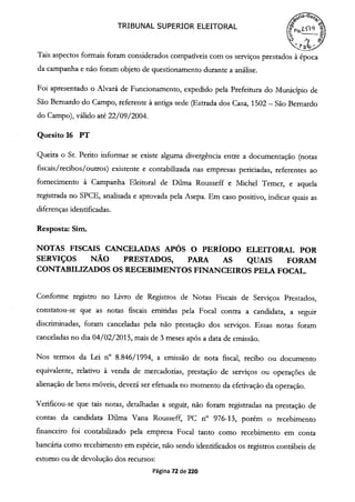 TRIBUNAL SUPERIOR ELEITORAL
0_o
.1
Tais aspectos formais foram considerados compatíveis com os serviços prestados à época
da campanha e não foram objeto de questionamento durante a análise.
Foi apresentado o Alvará de Funcionamento, expedido pela Prefeitura do Município de
São Bernardo do Campo, referente à antiga sede (Estrada dos Casa, 1502— São Bernardo
do Campo), válido até 22/09/2004.
Quesito 16 PT
Queira o Sr. Perito informar se existe alguma divergência entre a documentação (notas
fiscais /recibos/ outros) existente e contabilizada nas empresas periciadas, referentes ao
fornecimento à Campanha Eleitoral de Duma Rousseff e Michel Temer, e aquela
registrada no SPCE, analisada e aprovada pela Asepa. Em caso positivo, indicar quais as
diferenças identificadas.
Resposta: Sim.
NOTAS FISCAIS CANCELADAS APÓS O PERÍODO ELEITORAL POR
SERVIÇOS NÃO PRESTADOS, PARA AS QUAIS FORAM
CONTABILIZADOS OS RECEBIMENTOS FINANCEIROS PELA FOCAL.
Conforme registro no Livro de Registros de Notas Fiscais de Serviços Prestados,
constatou-se que as notas fiscais emitidas pela Focal contra a candidata, a seguir
discriminadas, foram canceladas pela não prestação dos serviços. Essas notas foram
canceladas no dia 04/02/201 5, mais de 3 meses após a data de emissão.
Nos termos da Lei n° 8.846/1994, a emissão de nota fiscal, recibo ou documento
equivalente, relativo à venda de mercadorias, prestação de serviços ou operações de
alienação de bens móveis, deverá ser efetuada no momento da efetivação da operação.
Verificou-se que tais notas, detalhadas a seguir, não foram registradas na prestação de
contas da candidata Dilma Vana Rousseff, PC n° 976-13, porém o recebimento
financeiro foi contabilizado pela empresa Focal tanto como recebimento em conta
bancária como recebimento em espécie, não sendo identificados os registros contábeis de
estorno ou de devolução dos recursos:
Página 72 de 220
 