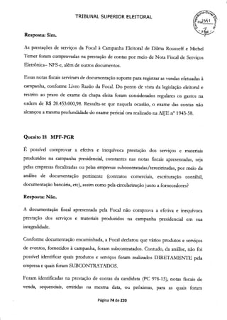 Resposta: Sim.
TRIBUNAL SUPERIOR ELEITORAL
As prestações de serviços da Focal à Campanha Eleitoral de Dilma Rousseff e Michel
Temer foram comprovadas na prestação de contas por meio de Nota Fiscal de Serviços
Eletrônica— NFS-e, além de outros documentos.
Essas notas fiscais serviram de documentação suporte para registrar as vendas efetuadas à
campanha, conforme Livro Razão da Focal. Do ponto de vista da legislação eleitoral e
restrito ao prazo de exame da chapa eleita foram considerados regulares os gastos na
ordem de R$ 20.453.000,98. Ressalta-se que naquela ocasião, o exame das contas não
alcançou a mesma profundidade do exame pericial ora realizado na AIJE n° 1943-58.
Quesito 18 MPF-PGR
É possível comprovar a efetiva e inequívoca prestação dos serviços e materiais
produzidos na campanha presidencial, constantes nas notas fiscais apresentadas, seja
pelas empresas fiscalizadas ou pelas empresas subcontratadas/terceirizadas, por meio da
análise de documentação pertinente (contratos comerciais, escrituração contábil,
documentação bancária, etc), assim como pela circularização junto a fornecedores?
Resposta: Não.
A documentação fiscal apresentada pela Focal não comprova a efetiva e inequívoca
prestação dos serviços e materiais produzidos na campanha presidencial em sua
integralidade.
Conforme documentação encaminhada, a Focal declarou que vários produtos e serviços
de eventos, fornecidos à campanha, foram subcontratados. Contudo, da análise, não foi
possível identificar quais produtos e serviços foram realizados DIRETAMENTE pela
empresa e quais foram SUBCONTRATADOS.
Foram identificadas na prestação de contas da candidata (PC 976-13), notas fiscais de
venda, sequenciais, emitidas na mesma data, ou próximas, para as quais foram
Página 74 de 220
 