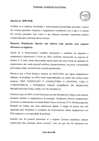 TRIBUNAL SUPERIOR ELEITORAL
Quesito 21 MPF-PGR
Verificar se as empresas fiscalizadas e subcontratadas/terceirizadas possuíam, à época
dos serviços prestados, máquinas e equipamentos condizentes com o tipo e o volume
dos serviços prestados, bem como se tais empresas possuíam experiência anterior
comprovada para a prestação desses serviços.
Resposta: Prejudicado. Quesito não objetivo (não permite uma resposta
afirmativa ou negativa).
Apesar de as demonstrações contábeis informarem a existência de máquinas e
equipamentos pertencentes à Focal em 2014, conforme mencionado na resposta do
Quesito n° 2, retro, foram apresentadas apenas parte das notas fiscais de aquisição de
equipamentos, não sendo possível certificar, inequivocamente, sua posse e propriedade
pela empresa, dada inexistência de controles patrimoniais.
Reitera-se que a Focal declarou, somente em 26/07/2016, que alguns equipamentos
utilizados na produção, em 2014, foram disponibilizados em caráter não oneroso pelas
empresas CRLS CONFECÇÃO E CONSULTORJA E EVENTOS, CNPJ n
11.282.932/0001-90, e PAPERMAN VISION COMÉRCIO DE PRODUTOS
PROMOCIONAIS LTDA, CNPJ no 07.187.522/0001-93.
Informa-se que, em 2014, a Focal funcionava em São Bernardo do Campo, onde estavam
instalados também os equipamentos de produção. Atualmente, diversos equipamentos
encontram-se armazenados na estrada Martin Afonso de Souza, 1171, Vila Bauneária São
Bernardo do Campo, tais como impressoras digitais. A equipe de pentos não está
capacitada para determinar as condições de funcionamento destes equipamentos em
2014, tampouco a sua capacidade de produção.
Também não foi possível determinar se a empresa "possuía experiência anterior
comprovada para prestação desses serviços", uma vez que não há elementos nos
Página 85 de 220
 