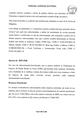 TRIBUNAL SUPERIOR ELEITORAL
(?FsZQt
controles internos contabeis e fiscais da propria empresa que permitam tal afnçao.
Outrossim, a equipe de peritos não está capacitada a expedir tal tipo de parecer.
Não foram fornecidos os curricula vitae profissionais solicitados no item 18 do Termo de
Diligência.
Com relação ao patrimônio e a "experiência anterior comprovada para prestação desses
serviços" por parte das subcontratadas, a análise da terceirização do serviço prestado
estará restrita a confirmação ou não da subcontratação, não avançando a perícia sob as
demais empresas subcontratadas, visto que a perícia contábil determinada na Decisão
Judicial está restrita as empresas: Gráfica VTPB Ltda., CNPJ n° 10.221.070/0001-23;
Editora Atitude, CNPJ n° 08.787.393/0001-37; Rede Seg Gráfica e Editora, CNPJ n°
13.288.025/0001-84; e Focal Confecção e Comunicação Visual Ltda, CNPJ n°
01.047.181/0001-74.
Quesito 22 MPF-PGR
Em caso de subcontratação/terceirização, que os peritos analisem as Declarações de
Imposto de Renda Retido na Fonte (DIRF) apresentadas pelas empresas fiscalizadas,
com a finalidade de se verificar a relação dos valores retidos por essas empresas a título
de imposto de renda pelos eventuais serviços prestados pelas empresas
subcontratadas/tercejnzadas.
Resposta: Prejudicado.
Os serviços eventualmente subcontratados pelas empresas periciadas, em razão de sua
natureza, não se incluem na lista de serviços caracterizadamente de natureza profissional
(art. 52, Lei n° 7.450/1985) e não estão sujeitos à retenção de IRRF, nos termos dos art.
647 a 653, e seus respectivos §§ e incisos, do Decreto n° 3.000/1999.
Página 86 de 220
 