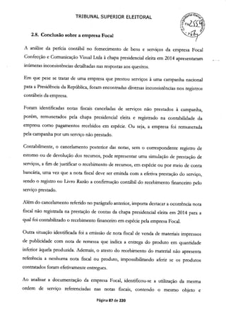TRIBUNAL SUPERIOR ELEITORAL
(F!Çs
2.8. Conclusão sobre a empresa Focal
A análise da perícia contábil no fornecimento de bens e serviços da empresa Focal
Confecção e Comunicação Visual Ltda à chapa presidencial eleita em 2014 apresentaram
inúmeras inconsistências detalhadas nas respostas aos quesitos.
Em que pese se tratar de uma empresa que prestou serviços à uma campanha nacional
para a Presidência da República, foram encontradas diversas inconsistências nos registros
contábeis da empresa.
Foram identificadas notas fiscais canceladas de serviços não prestados à campanha,
porém, remunerados pela chapa presidencial eleita e registrado na contabilidade da
empresa como pagamentos recebidos em espécie. Ou seja, a empresa foi remunerada
pela campanha por um serviço não prestado.
Contabilmente, o cancelamento posterior das notas, sem o correspondente registro de
estorno ou de devolução dos recursos, pode representar uma simulação de prestação de
serviços, a fim de justificar o recebimento de recursos, em espécie ou por meio de conta
bancária, uma vez que a nota fiscal deve ser emitida com a efetiva prestação do serviço,
sendo o registro no Livro Razão a confirmação contábil do recebimento financeiro pelo
serviço prestado.
Além do cancelamento referido no parágrafo anterior, importa destacar a ocorrência nota
fiscal não registrada na prestação de contas da chapa presidencial eleita em 2014 para a
qual foi contabilizado o recebimento financeiro em espécie pela empresa Focal.
Outra situação identificada foi a emissão de nota fiscal de venda de materiais impressos
de publicidade com nota de remessa que indica a entrega do produto em quantidade
inferior àquela produzida. Ademais, o atesto do recebimento do material não apresenta
referência a nenhuma nota fiscal ou produto, impossibilitando aferir se os produtos
contratados foram efetivamente entregues.
Ao analisar a documentação da empresa Focal, identificou-se a utilização da mesma
ordem de serviço referenciadas nas notas fiscais, contendo o mesmo objeto e
Página 87 de 220
 