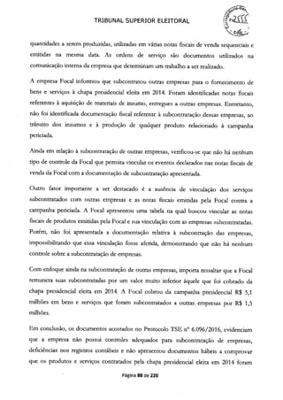 ( ---,'
TRIBUNAL SUPERIOR ELEITORAL FQ,.
quantidades a serem produzidas, utilizadas em várias notas fiscais de venda sequenciais e
emitidas na mesma data. As ordens de serviço são documentos utilizados na
comunicação interna da empresa que determinam um trabalho a ser realizado.
A empresa Focal informou que subcontratou outras empresas para o fornecimento de
bens e serviços à chapa presidencial eleita em 2014. Foram identificadas notas fiscais
referentes à aquisição de materiais de insumo, entregues a outras empresas. Entretanto,
não foi identificada documentação fiscal referente à subcontratação dessas empresas, ao
trânsito dos insumos e à produção de qualquer produto relacionado à campanha
periciada.
Ainda em relação à subcontratação de outras empresas, verificou-se que não há nenhum
tipo de controle da Focal que permita vincular os eventos declarados nas notas fiscais de
venda da Focal com a documentação de subcontratação apresentada.
Outro fator importante a ser destacado é a ausência de vinculação dos serviços
subcontratados com outras empresas e as notas fiscais emitidas pela Focal contra a
campanha periciada. A Focal apresentou uma tabela na qual buscou vincular as notas
fiscais de produtos emitidas pela Focal e sua vinculação com as empresas subcontratadas.
Porém, não foi apresentada a documentação relativa à subcontração das empresas,
impossibilitando que essa vinculação fosse aferida, demonstrando que não há nenhum
controle sobre a subcontratação de empresas.
Com enfoque ainda na subcontratação de outras empresas, importa ressaltar que a Focal
remunera suas subcontratadas por um valor muito inferior àquele que foi cobrado da
chapa presidencial eleita em 2014. A Focal cobrou da campanha presidencial R$ 5,1
milhões em bens e serviços que foram subcontratados a outras empresas por R$ 1,5
milhões.
Em conclusão, os documentos acostados no Protocolo TSE n° 6.096/2016, evidenciam
que a empresa não possui controles adequados para subcontratação de empresas,
deficiências nos registros contábeis e não apresentou documentos hábeis a comprovar
que os produtos e serviços contratados pela chapa presidencial eleita em 2014 foram
Página 88 de 220
 