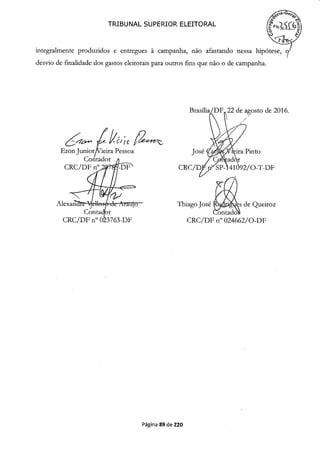 4a
TRIBUNAL SUPERIOR ELEITORAL
integralmente produzidos e entregues à campanha, não afastando nessa hipótese,
desvio de finalidade dos gastos eleitorais para outros fins que não o de campanha.
FT22 de agosto de 2016.
Eron Junior/Vieira Pessoa
Contador j
CRC/DF n0 2b CRC/D
Pinto
/ O-T-DF
Thiago José de Queiroz
CRC/DF n° 023763-DF CRC/DF n° 024662/0-DF
Página 89 de 220
 