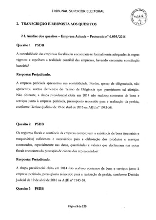TRIBUNAL SUPERIOR ELEITORAL
o
2. TRANSCRIÇÃO E RESPOSTA AOS QUESITOS
2.1. Análise dos quesitos -Empresa Atitude -Protocolo n° 6.095/2016
Quesito 1 PSDB
A contabilidade das empresas fiscalizadas encontram-se formalmente adequadas às regras
vigentes e espelham a realidade contábil das empresas, havendo escorreita conciliação
bancária?
Resposta: Prejudicado.
A empresa periciada apresentou sua contabilidade. Porém, apesar de diligenciada, não
apresentou outros elementos do Termo de Diligência que permitissem tal aferição.
Não obstante, a chapa presidencial eleita em 2014 não realizou contratos de bens e
serviços junto à empresa periciada, pressuposto requerido para a realização da perícia,
conforme Decisão Judiciai de 19 de abril de 2016 na AIJE n° 1943-58.
Quesito 2 PSDB
Os registros fiscais e contábeis da empresa comprovam a existência de bens (materiais e
maquinários) suficientes e necessários para a elaboração dos produtos e serviços
contratados, especialmente nas datas, quantidades e valores que declararam nas notas
fiscais constantes da prestação de contas dos representados?
Resposta: Prejudicado.
A chapa presidencial eleita em 2014 não realizou contratos de bens e serviços junto à
empresa periciada, pressuposto requerido para a realização da perícia, conforme Decisão
Judicial de 19 de abril de 2016 na AIJE n° 1943-58.
Quesito 3 PSDB
Página 9 de 220
 