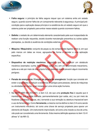 10
 Falha segura: o princípio de falha segura requer que um sistema entre em estado
seguro, quando ocorrer falha de um componente relevante à segurança. A principal pré-
condição para a aplicação desse princípio é a existência de um estado seguro em que o
sistema pode ser projetado para entrar nesse estado quando ocorrerem falhas.
 Defeito: o estado de um determinado elemento caracterizado pela sua incapacidade de
realizar uma função requerida, exceto durante manutenção preventiva ou outras ações
planejadas, ou devido à ausência de condições externas.
 Máquina / Maquinário: conjunto de peças ou de componentes ligados entre si, em que
pelo menos um deles se move, agrupados de forma a atender a uma aplicação
específica.
 Dispositivo de restrição mecânica: dispositivo que, ao introduzir um obstáculo
mecânico (exemplos: cunha, fuso, escora, calço etc.) em um determinado mecanismo,
opõe-se a ele por meio de sua própria força, podendo assim prevenir algum movimento
perigoso.
 Parada de emergência / Função de parada de emergência: função que consiste em
evitar o surgimento ou reduzir a existência de perigos para pessoas, danos às máquinas
ou atividades em curso, e ser iniciada por uma única ação humana.
 Na ABNT NBR NM 272:2001, o item 3.2, diz que uma proteção fixa é aquela que é
mantida em sua posição fechada, permanentemente (por solda, etc.) ou por meio de
fixadores (parafusos, porcas, etc.) tornando a sua remoção ou abertura impossível sem
o uso de ferramentas. Como ferramenta, a mesma norma define no item 3.9 como sendo
um instrumento mecânico, tal como uma chave de serviço projetada para operar um
elemento de fixação. Um instrumento improvisado, tal como uma moeda ou lixa de unha,
não pode ser considerado uma ferramenta. Esta mesma definição aparece no item 12.41
alínea “a” da NR-12.
 