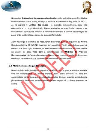 14
No capítulo 6- Atendimento aos requisitos legais - estão indicadas as conformidades
do equipamento com a norma, ou seja, já estão de acordo com os requisitos da NR-12.
Já no capítulo 7- Análise dos riscos - é avaliado, individualmente, cada não
conformidade ou perigo identificado. Foram analisadas as faces frontal, traseira e as
duas laterais. Fotos foram tomadas e inseridas de maneira a facilitar a localização do
ponto onde se identificou o perigo ou a não conformidade.
Além do perigo e estimativa do risco, foram transcritos quais os requisitos da Norma
Regulamentadora 12 (NR-12) deveriam ser atendidos. Tendo sido definido que há
necessidade de redução dos riscos, as medidas necessárias foram listadas na sequencia
da análise de cada risco com a denominação de “Medidas de Proteção
Recomendadas”. Após a implantação destas medidas, uma nova avaliação deverá ser
conduzida para certificar que os riscos remanescentes são aceitáveis.
3.0 Atendimento aos Requisitos Legais
Neste capítulo serão listados os requisitos da NR-12 com os quais a máquina avaliada
está em conformidade. Da mesma maneira, fotos foram inseridas, os itens em
conformidade transcritos e, por fim, efetuada a análise do risco, segundo a metodologia
já mencionada. Os tópicos estão listados em ordem sequencial, conforme aparecem na
norma.
 