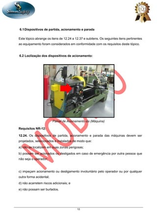 18
6.1Dispositivos de partida, acionamento e parada
Este tópico abrange os itens de 12.24 a 12.37 e subitens. Os seguintes itens pertinentes
ao equipamento foram considerados em conformidade com os requisitos deste tópico.
6.2 Loclização dos dispositivos de acionamento:
Painel de Acionamento da (Máquina)
Requisitos NR-12:
12.24. Os dispositivos de partida, acionamento e parada das máquinas devem ser
projetados, selecionados e instalados de modo que:
a) não se localizem em suas zonas perigosas;
b) possam ser acionados ou desligados em caso de emergência por outra pessoa que
não seja o operador;
c) impeçam acionamento ou desligamento involuntário pelo operador ou por qualquer
outra forma acidental;
d) não acarretem riscos adicionais; e
e) não possam ser burlados.
 