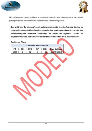 19
12.25. Os comandos de partida ou acionamento das máquinas devem possuir dispositivos
que impeçam seu funcionamento automático ao serem energizadas.
Comentários: Os dispositivos de acionamento estão localizados fora da área de
risco e devidamente identificados com relação à sua função. As teclas da interface
homem-máquina possuem simbologia ao invés de legendas. Todos os
dispositivos estão posicionados somente no lado onde o ciclo é comandado.
Análise do Risco:
PO FE GPD NP HRN Nível do Risco
0,033 5 10 1 1,65 MUITO BAIXO
Cálculo do Nível do Risco
 