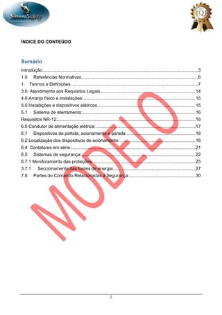 2
ÍNDICE DO CONTEÚDO
Sumário
Introdução............................................................................................................................3
1.0 Referências Normativas.............................................................................................6
1. Termos e Definições .....................................................................................................7
3.0 Atendimento aos Requisitos Legais............................................................................14
4.0 Arranjo físico e instalações: .........................................................................................15
5.0 Instalações e dispositivos elétricos..............................................................................15
5.1 Sistema de aterramento:..........................................................................................16
Requisitos NR-12:..............................................................................................................16
6.0 Condutor de alimentação elétrica: ...............................................................................17
6.1 Dispositivos de partida, acionamento e parada .......................................................18
6.2 Localização dos dispositivos de acionamento: ............................................................18
6.4 Contatores em série:...................................................................................................21
6.5 Sistemas de segurança:...........................................................................................22
6.7.1 Monitoramento das proteções: .................................................................................25
3.7.1 Seccionamento das fontes de energia:.................................................................27
7.0 Partes do Comando Relacionadas à Segurança .....................................................30
 