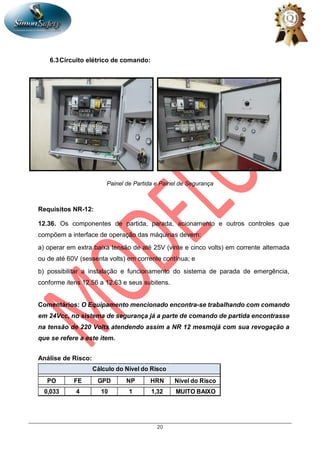 20
6.3Circuito elétrico de comando:
Painel de Partida e Painel de Segurança
Requisitos NR-12:
12.36. Os componentes de partida, parada, acionamento e outros controles que
compõem a interface de operação das máquinas devem:
a) operar em extra baixa tensão de até 25V (vinte e cinco volts) em corrente alternada
ou de até 60V (sessenta volts) em corrente contínua; e
b) possibilitar a instalação e funcionamento do sistema de parada de emergência,
conforme itens 12.56 a 12.63 e seus subitens.
Comentários: O Equipamento mencionado encontra-se trabalhando com comando
em 24Vcc, no sistema de segurança já a parte de comando de partida encontrasse
na tensão de 220 Volts atendendo assim a NR 12 mesmojá com sua revogação a
que se refere a este item.
Análise de Risco:
PO FE GPD NP HRN Nível do Risco
0,033 4 10 1 1,32 MUITO BAIXO
Cálculo do Nível do Risco
 