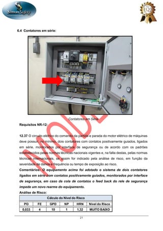 21
6.4 Contatores em série:
Contatores em Série
Requisitos NR-12:
12.37 O circuito elétrico do comando da partida e parada do motor elétrico de máquinas
deve possuir, no mínimo, dois contatores com contatos positivamente guiados, ligados
em série, monitorados por interface de segurança ou de acordo com os padrões
estabelecidos pelas normas técnicas nacionais vigentes e, na falta destas, pelas normas
técnicas internacionais, se assim for indicado pela análise de risco, em função da
severidade de danos e frequência ou tempo de exposição ao risco.
Comentários: O equipamento acima foi adotado o sistema de dois contatores
ligados em série com contatos positivamente guiados, monitorados por interface
de segurança, em caso da cola de contatos o feed back do rele de segurança
impede um novo rearme do equipamento.
Análise de Risco:
PO FE GPD NP HRN Nível do Risco
0,033 4 10 1 1,32 MUITO BAIXO
Cálculo do Nível do Risco
 