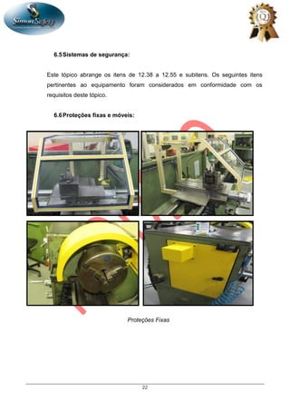 22
6.5Sistemas de segurança:
Este tópico abrange os itens de 12.38 a 12.55 e subitens. Os seguintes itens
pertinentes ao equipamento foram considerados em conformidade com os
requisitos deste tópico.
6.6Proteções fixas e móveis:
Proteções Fixas
 