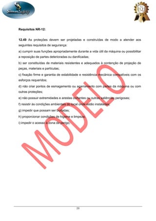 29
Requisitos NR-12:
12.49 As proteções devem ser projetadas e construídas de modo a atender aos
seguintes requisitos de segurança:
a) cumprir suas funções apropriadamente durante a vida útil da máquina ou possibilitar
a reposição de partes deterioradas ou danificadas;
b) ser constituídas de materiais resistentes e adequados à contenção de projeção de
peças, materiais e partículas;
c) fixação firme e garantia de estabilidade e resistência mecânica compatíveis com os
esforços requeridos;
d) não criar pontos de esmagamento ou agarramento com partes da máquina ou com
outras proteções;
e) não possuir extremidades e arestas cortantes ou outras saliências perigosas;
f) resistir às condições ambientais do local onde estão instaladas;
g) impedir que possam ser burladas;
h) proporcionar condições de higiene e limpeza;
i) impedir o acesso à zona de perigo;
 