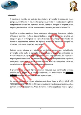 3
Introdução
A escolha de medidas de proteção deve incluir a prevenção de acesso às zonas
perigosas, identificação de movimentos perigosos, previsão de paradas de emergência,
comportamento inercial de elementos móveis, forma de atuação de dispositivos de
segurança entre outros, sempre levando-se em consideração os riscos envolvidos.
Identificar os perigos, avaliar os riscos, estabelecer prioridades e desenvolver métodos
efetivos de controle e melhoria das condições de trabalho, de forma a propiciar um
adequado grau de confiança de que o produto atende a requisitos preestabelecidos em
normas e regulamentos técnicos, irá impactar de maneira positiva na redução dos
acidentes, com menor custo para a sociedade.
Critérios como robustez em relação às condições operacionais, confiabilidade,
prevenção contra burlas e aquisição de dispositivos de segurança certificados são
fundamentais em um projeto de proteção de máquinas e equipamentos. Os sistemas de
segurança são constituídos por um conjunto de proteções e dispositivos de segurança
interligados, cuja função principal é evitar agravos à saúde e integridade física dos
trabalhadores na interação com máquinas e equipamentos.
O presente laudo tem por objetivo validar as máquinas, cuja identificação completa
encontra-se na página 7. A avaliação aconteceu nas dependências da UMICORE
BRASIL, na cidade de Guarulhos, estado de São Paulo.
As normas básicas e principais utilizadas neste laudo foram a NR-12, ABNT NBR
12100:2013 e ABNT NBR 14153:2013, porém outras normas de segurança de máquinas
serviram como fonte de consulta. A lista de normas pertinentes pode ser vista no capítulo
 