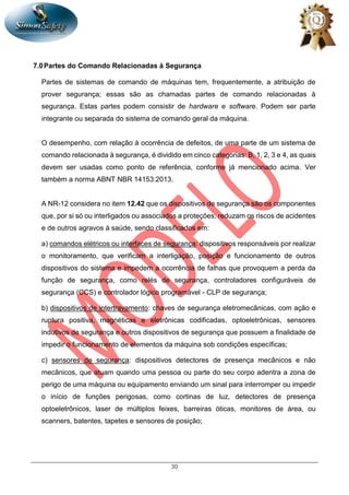 30
7.0Partes do Comando Relacionadas à Segurança
Partes de sistemas de comando de máquinas tem, frequentemente, a atribuição de
prover segurança; essas são as chamadas partes de comando relacionadas à
segurança. Estas partes podem consistir de hardware e software. Podem ser parte
integrante ou separada do sistema de comando geral da máquina.
O desempenho, com relação à ocorrência de defeitos, de uma parte de um sistema de
comando relacionada à segurança, é dividido em cinco categorias: B, 1, 2, 3 e 4, as quais
devem ser usadas como ponto de referência, conforme já mencionado acima. Ver
também a norma ABNT NBR 14153:2013.
A NR-12 considera no item 12.42 que os dispositivos de segurança são os componentes
que, por si só ou interligados ou associados a proteções, reduzam os riscos de acidentes
e de outros agravos à saúde, sendo classificados em:
a) comandos elétricos ou interfaces de segurança: dispositivos responsáveis por realizar
o monitoramento, que verificam a interligação, posição e funcionamento de outros
dispositivos do sistema e impedem a ocorrência de falhas que provoquem a perda da
função de segurança, como relés de segurança, controladores configuráveis de
segurança (CCS) e controlador lógico programável - CLP de segurança;
b) dispositivos de intertravamento: chaves de segurança eletromecânicas, com ação e
ruptura positiva, magnéticas e eletrônicas codificadas, optoeletrônicas, sensores
indutivos de segurança e outros dispositivos de segurança que possuem a finalidade de
impedir o funcionamento de elementos da máquina sob condições específicas;
c) sensores de segurança: dispositivos detectores de presença mecânicos e não
mecânicos, que atuam quando uma pessoa ou parte do seu corpo adentra a zona de
perigo de uma máquina ou equipamento enviando um sinal para interromper ou impedir
o início de funções perigosas, como cortinas de luz, detectores de presença
optoeletrônicos, laser de múltiplos feixes, barreiras óticas, monitores de área, ou
scanners, batentes, tapetes e sensores de posição;
 
