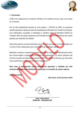 32
7. Conclusão:
A NR-12 em vigência tem um total de 156 itens e 61 subitens em seu corpo, sem contar
os 12 anexos.
Por ter sido estabelecida através de uma portaria – 197/2010 do MTE, as empresas
estarão expostas a ações por parte da fiscalização do Ministério do Trabalho e Emprego,
com notificações, autuações e interdições e, também ações do Ministério Público do
Trabalho, além das ações regressivas da Previdência Social, em decorrência dos custos
gerados por acidentes de trabalho.
Este laudo apontou os itens pertinentes do contratante que estão em conformidade com
a norma e foram adequados para cumprimento da legislação vigente.
Mediante o exposto o equipamento acima encontra-se verificado e inspecionado dentro
das normas legais e respeitando os limites de produtividade, os riscos residuais são
mínimos e podem ser gerenciados através da NR 01 – Ordem de Serviço, por não serem
riscos pertinentes a rotina operacional do trabalhador.
Sem mais o equipamento acima encontra-se aprovado e validado por este
profissional legalmente habilitado e registrado no conselho de classe vigente.
Atenciosamente.
São Paulo, 22 de fevereiro 2016
______________________________________
Engº Alex Simon
CREA-SP: 5063244316/D
 