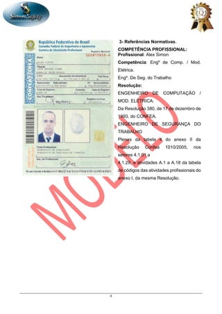 4
3- Referências Normativas.
COMPETÊNCIA PROFISSIONAL:
Profissional: Alex Simon
Competência: Engº de Comp. / Mod.
Elétrica.
Engº. De Seg. do Trabalho
Resolução:
ENGENHEIRO DE COMPUTAÇÃO /
MOD. ELÉTRICA.
Da Resolução 380, de 17 de dezembro de
1993, do CONFEA.
ENGENHEIRO DE SEGURANÇA DO
TRABALHO
Plenas da tabela 4 do anexo II da
Resolução Confea 1010/2005, nos
setores 4.1.01 a
4.1.29, e atividades A.1 a A.18 da tabela
de códigos das atividades profissionais do
anexo I, da mesma Resolução.
 