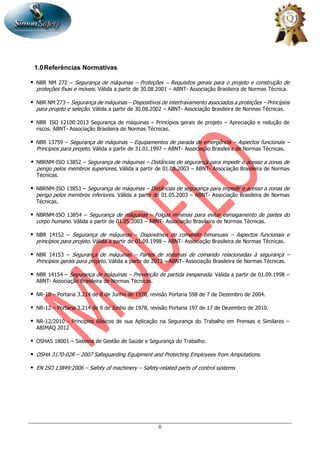 6
1.0Referências Normativas
 NBR NM 272 – Segurança de máquinas – Proteções – Requisitos gerais para o projeto e construção de
proteções fixas e móveis. Válida a partir de 30.08.2001 – ABNT- Associação Brasileira de Normas Técnica.
 NBR NM 273 – Segurança de máquinas – Dispositivos de intertravamento associados a proteções – Princípios
para projeto e seleção. Válida a partir de 30.08.2002 – ABNT- Associação Brasileira de Normas Técnicas.
 NBR ISO 12100:2013 Segurança de máquinas – Princípios gerais de projeto – Apreciação e redução de
riscos. ABNT- Associação Brasileira de Normas Técnicas.
 NBR 13759 – Segurança de máquinas – Equipamentos de parada de emergência – Aspectos funcionais –
Princípios para projeto. Válida a partir de 31.01.1997 – ABNT- Associação Brasileira de Normas Técnicas.
 NBRNM-ISO 13852 – Segurança de máquinas – Distâncias de segurança para impedir o acesso a zonas de
perigo pelos membros superiores. Válida a partir de 01.05.2003 – ABNT- Associação Brasileira de Normas
Técnicas.
 NBRNM-ISO 13853 – Segurança de máquinas – Distâncias de segurança para impedir o acesso a zonas de
perigo pelos membros inferiores. Válida a partir de 01.05.2003 – ABNT- Associação Brasileira de Normas
Técnicas.
 NBRNM-ISO 13854 – Segurança de máquinas – Folgas mínimas para evitar esmagamento de partes do
corpo humano. Válida a partir de 01.05.2003 – ABNT- Associação Brasileira de Normas Técnicas.
 NBR 14152 – Segurança de máquinas – Dispositivos de comando bimanuais – Aspectos funcionais e
princípios para projeto. Válida a partir de 01.09.1998 – ABNT- Associação Brasileira de Normas Técnicas.
 NBR 14153 – Segurança de máquinas – Partes de sistemas de comando relacionadas à segurança –
Princípios gerais para projeto. Válida a partir de 2013 – ABNT- Associação Brasileira de Normas Técnicas.
 NBR 14154 – Segurança de máquinas – Prevenção de partida inesperada. Válida a partir de 01.09.1998 –
ABNT- Associação Brasileira de Normas Técnicas.
 NR-10 – Portaria 3.214 de 8 de Junho de 1978, revisão Portaria 598 de 7 de Dezembro de 2004.
 NR-12 – Portaria 3.214 de 8 de Junho de 1978, revisão Portaria 197 de 17 de Dezembro de 2010.
 NR-12/2010 - Princípios Básicos de sua Aplicação na Segurança do Trabalho em Prensas e Similares –
ABIMAQ 2012
 OSHAS 18001 – Sistema de Gestão de Saúde e Segurança do Trabalho.
 OSHA 3170-02R – 2007 Safeguarding Equipment and Protecting Employees from Amputations.
 EN ISO 13849:2006 – Safety of machinery – Safety-related parts of control systems
 