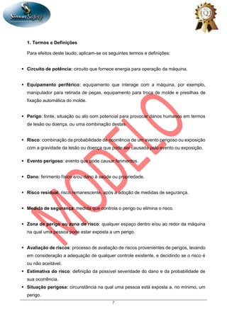 7
1. Termos e Definições
Para efeitos deste laudo, aplicam-se os seguintes termos e definições:
 Circuito de potência: circuito que fornece energia para operação da máquina.
 Equipamento periférico: equipamento que interage com a máquina, por exemplo,
manipulador para retirada de peças, equipamento para troca de molde e presilhas de
fixação automática do molde.
 Perigo: fonte, situação ou ato com potencial para provocar danos humanos em termos
de lesão ou doença, ou uma combinação destas.
 Risco: combinação da probabilidade de ocorrência de um evento perigoso ou exposição
com a gravidade da lesão ou doença que pode ser causada pelo evento ou exposição.
 Evento perigoso: evento que pode causar ferimentos.
 Dano: ferimento físico e/ou dano à saúde ou propriedade.
 Risco residual: risco remanescente, após a adoção de medidas de segurança.
 Medida de segurança: medida que controla o perigo ou elimina o risco.
 Zona de perigo ou zona de risco: qualquer espaço dentro e/ou ao redor da máquina
na qual uma pessoa pode estar exposta a um perigo.
 Avaliação de riscos: processo de avaliação de riscos provenientes de perigos, levando
em consideração a adequação de qualquer controle existente, e decidindo se o risco é
ou não aceitável.
 Estimativa do risco: definição da possível severidade do dano e da probabilidade de
sua ocorrência.
 Situação perigosa: circunstância na qual uma pessoa está exposta a, no mínimo, um
perigo.
 