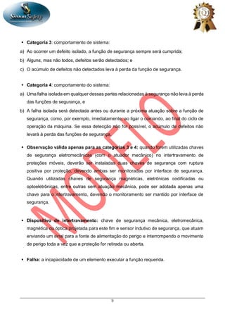 9
 Categoria 3: comportamento de sistema:
a) Ao ocorrer um defeito isolado, a função de segurança sempre será cumprida;
b) Alguns, mas não todos, defeitos serão detectados; e
c) O acúmulo de defeitos não detectados leva à perda da função de segurança.
 Categoria 4: comportamento do sistema:
a) Uma falha isolada em qualquer dessas partes relacionadas à segurança não leva à perda
das funções de segurança, e
b) A falha isolada será detectada antes ou durante a próxima atuação sobre a função de
segurança, como, por exemplo, imediatamente, ao ligar o comando, ao final do ciclo de
operação da máquina. Se essa detecção não for possível, o acúmulo de defeitos não
levará à perda das funções de segurança.
 Observação válida apenas para as categorias 3 e 4: quando forem utilizadas chaves
de segurança eletromecânicas (com o atuador mecânico) no intertravamento de
proteções móveis, deverão ser instaladas duas chaves de segurança com ruptura
positiva por proteção, devendo ambas ser monitoradas por interface de segurança.
Quando utilizadas chaves de segurança magnéticas, eletrônicas codificadas ou
optoeletrônicas, entre outras sem atuação mecânica, pode ser adotada apenas uma
chave para o intertravamento, devendo o monitoramento ser mantido por interface de
segurança.
 Dispositivo de intertravamento: chave de segurança mecânica, eletromecânica,
magnética ou óptica projetada para este fim e sensor indutivo de segurança, que atuam
enviando um sinal para a fonte de alimentação do perigo e interrompendo o movimento
de perigo toda a vez que a proteção for retirada ou aberta.
 Falha: a incapacidade de um elemento executar a função requerida.
 