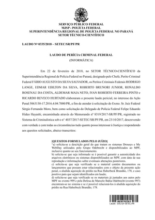 SERVIÇO PÚBLICO FEDERAL
MJSP - POLÍCIA FEDERAL
SUPERINTENDÊNCIA REGIONAL DE POLÍCIA FEDERAL NO PARANÁ
SETOR TÉCNICO-CIENTÍFICO
LAUDO No 0335/2018 – SETEC/SR/PF/PR
LAUDO DE PERÍCIA CRIMINAL FEDERAL
(INFORMÁTICA)
Em 22 de fevereiro de 2018, no SETOR TÉCNICO-CIENTÍFICO da
Superintendência Regional de Polícia Federal no Paraná, designado pelo Chefe, Perito Criminal
Federal FÁBIO AUGUSTO DASILVASALVADOR, os Peritos Criminais Federais RODRIGO
LANGE, EDMAR EDILTON DA SILVA, ROBERTO BRUNORI JUNIOR, RONALDO
ROSENAU DA COSTA, ALDEMAR MAIA NETO, IVAN ROBERTO FERREIRA PINTO e
RICARDO REVECO HURTADO elaboraram o presente laudo pericial, no interesse da Ação
Penal 5063130-17.2016.4.04.7000/PR, a fim de atender à solicitação do Exmo. Sr. Juiz Federal
Sérgio Fernando Moro, bem como solicitação do Delegado de Polícia Federal Felipe Eduardo
Hideo Hayashi, encaminhada através do Memorando nº 8319/2017-SR/PF/PR, registrado no
Sistema de Criminalística sob o n° 4037/2017-SETEC/SR/PF/PR, em 23/10/2017, descrevendo
com verdade e com todas as circunstâncias tudo quanto possa interessar à Justiça e respondendo
aos quesitos solicitados, abaixo transcritos:
[QUESITOS FORMULADOS PELO JUÍZO]
“a) solicita-se a descrição geral do que tratam os sistemas Drousys e My
WebDay utilizados pelo Grupo Odebrecht e disponibilizados ao MPF,
inclusive quanto ao seu funcionamento.
b) solicita-se que seja informado se é possível garantir a autenticidade dos
arquivos eletrônicos ou sistemas disponibilizados ao MPF, com data de sua
reprodução e informações sobre eventuais alterações posteriores.
c) solicita-se que seja verificado se o material contém documentos ou
lançamentos que possam estar relacionados com o objeto da presente ação
penal, a aludida aquisição do prédio na Rua Haberbeck Brandão, 178, e caso
positivo para que sejam identificados em laudo;
d) solicita-se que seja verificado se os materiais já juntados aos autos pelo
MPF no evento 999 e pela Defesa de Marcelo Bahia Odebrecht (evento 997)
encontram-se no sistema e se é possível relacioná-los à aludida aquisição do
prédio na Rua Haberbeck Brandão, 178.
 