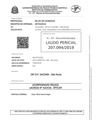 Dados da Origem:
REQUISITANTE: Exmo(a). Sr(a). Delegado(a) LUIS FERNANDO VAZ DA SILVA
BO 3191/2019 - 26º D.P. SACOMA - SÃO PAULO
PROTOCOLO: ND_EP_DO 3538/2019
REGISTRO DE ENTRADA: 30703/2019
Identificação do Laudo:
IC - CP - Documentoscopia
207.094/2019
LAUDO PERICIAL
Dados da Ocorrência:
NATUREZA:
DATA DA OCORRÊNCIA:
RECEPTAÇÃO
RUA FLORESTAL, 200 - São Paulo
ENVOLVIDO(S): N/C
13/05/2019
LOCAL DO FATO:
Destinatário:
26º D.P. SACOMA - São Paulo
Identificação de Peças:
ACOMPANHA(M) PEÇA(S)
LACRE(S) N° 622419, SPTC/SP
PERITO(A) CRIMINAL: Dr(a). Nícia Harumi Koga
SECRETARIA DA SEGURANÇA PÚBLICA
SUPERINTENDÊNCIA DA POLÍCIA TÉCNICO-CIENTÍFICA
INSTITUTO DE CRIMINALÍSTICA
“PERITO CRIMINAL DR. OCTÁVIO EDUARDO DE BRITO ALVARENGA”
IC - CP - Núcleo de Documentoscopia
DOCUMENTO ASSINADO DIGITALMENTE NOS TERMOS DA MP N° 2.200-2/2001 DE 24/08/2001
CONFORME IMPRESSÃO À MARGEM DIREITA
DOCUMENTO
ASSINADO
DIGITALMENTE
POR
NÍCIA
HARUMI
KOGA
NA
DATA
DE
06/06/2019.
PARA
MAIORES
INFORMAÇÕES
SOBRE
A
AUTENTICIDADE
DESTE
LAUDO
E
DE
SUA
ASSINATURA
DIGITAL
ACESSE
O
SITE
WWW.POLICIACIENTIFICA.SP.GOV.BR/LAUDO-DIGITAL/
 