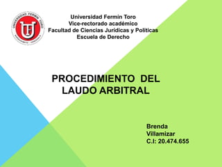 Universidad Fermín Toro 
Vice-rectorado académico 
Facultad de Ciencias Jurídicas y Políticas 
Escuela de Derecho 
PROCEDIMIENTO DEL 
LAUDO ARBITRAL 
Brenda 
Villamizar 
C.I: 20.474.655 
 