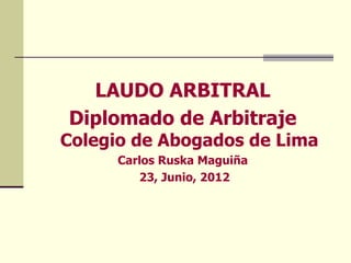 LAUDO ARBITRAL
Diplomado de Arbitraje
Colegio de Abogados de Lima
      Carlos Ruska Maguiña
         23, Junio, 2012
 