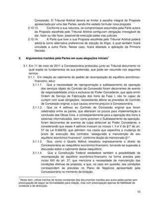 Concessão. O Tribunal Arbitral deverá se limitar à escolha integral da Proposta
             apresentada por uma das Partes, sendo-lhe vedado formular nova proposta.
        2.10.13.       Conforme a sua natureza, os compromissos assumidos pela Parte autora
             da Proposta escolhida pelo Tribunal Arbitral configuram obrigação irrevogável de
             dar, fazer ou não fazer, passível de execução pelas vias judiciais.
        2.10.14.       A Parte que tiver a sua Proposta escolhida pelo Tribunal Arbitral poderá
             adotá-la como alternativa preferencial de solução do litígio, à qual também ficará
             vinculada a outra Parte. Nesse caso, ficará afastada a aplicação da Primeira
             Decisão.

3.    Argumentos trazidos pela Partes em suas alegações iniciais1

     3.1. Em 11 de maio de 2011 a Concessionária protocolou junto ao Tribunal documento no
          qual expõe os fundamentos da sua pretensão, que pode ser resumido nos seguintes
          termos:
         3.1.1. Em relação ao cabimento do pedido de recomposição do equilíbrio econômico-
              financeiro, aduz:
             3.1.1.1.    Que a necessidade de reprogramação e subfaseamento da operação
                    dos serviços objeto do Contrato de Concessão foram decorrentes de evento
                    de responsabilidade única e exclusiva do Poder Concedente, que após emitir
                    Ordem de Serviço de Fabricação dos trens da Fase I, não foi capaz de
                    cumprir com suas obrigações, necessitando alterar as previsões do Contrato
                    de Concessão original, o que causou enorme prejuízo à Concessionária.
             3.1.1.2.    Que os 4 aditivos ao Contrato de Concessão original que foram
                    celebrados entre as partes, que alteraram os prazos para implementação e
                    conclusão das Obras Civis, e conseqüentemente para a operação dos trens e
                    sistemas informatizados, bem como previram o Subfaseamento da operação,
                    foram decorrentes de eventos de culpa atribuível ao Poder Concedente, e
                    considerando que esses 4 aditivos invocam os incisos I, II e V do §1º do art.
                    57 da Lei 8.666/93, que admitem nos casos que especifica a mudança do
                    prazo de execução dos contratos “assegurada a manutenção de seu
                    equilíbrio econômico-financeiro”, conforme dicção do mencionado §1° .
             3.1.1.3.    Que, como o Quarto Aditivo ressalvou expressamente o direito da
                    Concessionária ao reequilíbrio econômico-financeiro, tornando-se superada a
                    discussão sobre o cabimento desse reequilíbrio.
             3.1.1.4.    Que a Constituição Federal estabelece também a possibilidade da
                    recomposição do equilíbrio econômico-financeiro na forma prevista pelo
                    inciso XXI do art. 37, que menciona a necessidade de manutenção das
                    condições efetivas da proposta, e que, no caso em questão, tais condições
                    correspondem às previstas no Plano de Negócios apresentado pela
                    Concessionária no momento da licitação.

1
 Neste item, utilizei trechos de textos constantes dos documentos trazidos aos autos pelas partes sem
preocupação de seguir as formalidades para citação, mas com preocupação apenas de fidelidade de
conteúdo e de atribuição.

                                                                                                    10
 