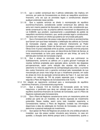 3.1.1.5.    que o caráter consensual dos 4 aditivos celebrados não implicou em
           renúncia, por parte da Concessionária ao direito ao reequilíbrio econômico-
           financeiro, uma vez que as provisões legais e constitucionais afastam
           qualquer pretensão nesse sentido.
    3.1.1.6.    Que a suposta renúncia ao direito à recomposição do equilíbrio
           econômico-financeiro, considerando caráter consensual dos aditivos não
           seria nem mesmo passível de discussão no caso em tela, considerando que,
           sendo consensual ou não, os próprios aditivos mencionam os dispositivos da
           Lei 8.666/93, que prevêem, expressamente a possibilidade de pedido de
           reequilíbrio econômico-financeiro, que, sendo previsão legal e constitucional,
           não seria nem mesmo um direito que poderia ser renunciado pela parte.
    3.1.1.7.    Que a Concessionária não possui culpa alguma frente os acontecimentos
           que fizeram com que fosse necessária a celebração dos aditivos ao Contrato
           de Concessão original, culpa essa atribuível inteiramente ao Poder
           Concedente que expediu Ordem de Serviço sem conseguir concluir com as
           Obras Civis no prazo estipulado entre as partes, causando enormes prejuízos
           à Concessionária uma vez que essa, em decorrência da Ordem de Serviço, já
           havia encomendado os trens para operação em seis linhas, tal como foi
           definido pelo Contrato de Concessão original.
    3.1.1.8.    Que o atraso na conclusão das obras civis que culminaram no
           Subfaseamento, conforme os aditivos um a quatro geraram frustração de
           receitas tarifárias projetadas para operação plena, aumento das despesas
           pré-operacionais, assim como redução das receitas não tarifárias e
           adiamento no início do pagamento da contraprestação pecuniária; e aumento
           dos custos financeiros com a garantia contratual pela necessidade da sua
           manutenção por prazo mais longo do que o inicialmente previsto, em razão
           do atraso do início da operação comercial plena da Fase I. E, que isso tudo
           implicou em redução da TIR de projeto esperada para o negócio, que
           segundo o Plano de Negócios da Concessionária é de 15,3%.
3.1.2. Em relação ao regramento contratual para a recomposição do equilíbrio
     econômico financeiro, a Concessionária argumenta:
    3.1.2.1.    Que a cláusula 13.6 do Contrato de Concessão prevê, de forma
           inequívoca, o parâmetro que deve ser utilizado para a recomposição do
           equilíbrio econômico-financeiro do Contrato de Concessão, que é o Plano de
           Negócios realizado pela Concessionária.
    3.1.2.2.    Que o Plano de Negócios caracteriza-se como um mecanismo prévio de
           análise por parte de um investidor, do retorno esperado do investimento
           pretendido. Nessa medida, assim como todo investidor experiente, a
           Concessionária realizou o Plano de Negócios, fundado nas informações
           disponíveis à data da celebração do Contrato de Concessão, com vistas a
           determinar a possível realização do investimento.
    3.1.2.3.    Que apesar do Plano de Negócios ser produto de uma análise privada do
           investidor, que não possui caráter vinculante para terceiros, no caso em
           questão, a situação seria distinta porque tanto a Concessionária, quanto o


                                                                                      11
 