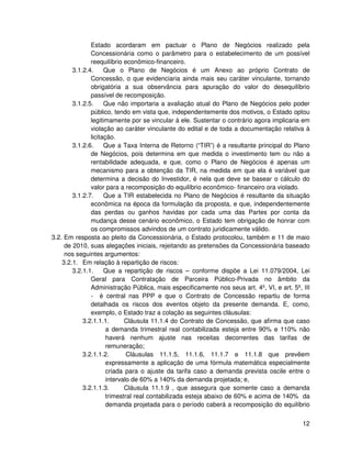 Estado acordaram em pactuar o Plano de Negócios realizado pela
               Concessionária como o parâmetro para o estabelecimento de um possível
               reequilíbrio econômico-financeiro.
        3.1.2.4.     Que o Plano de Negócios é um Anexo ao próprio Contrato de
               Concessão, o que evidenciaria ainda mais seu caráter vinculante, tornando
               obrigatória a sua observância para apuração do valor do desequilíbrio
               passível de recomposição.
        3.1.2.5.     Que não importaria a avaliação atual do Plano de Negócios pelo poder
               público, tendo em vista que, independentemente dos motivos, o Estado optou
               legitimamente por se vincular à ele. Sustentar o contrário agora implicaria em
               violação ao caráter vinculante do edital e de toda a documentação relativa à
               licitação.
        3.1.2.6.     Que a Taxa Interna de Retorno (“TIR”) é a resultante principal do Plano
               de Negócios, pois determina em que medida o investimento tem ou não a
               rentabilidade adequada, e que, como o Plano de Negócios é apenas um
               mecanismo para a obtenção da TIR, na medida em que ela é variável que
               determina a decisão do Investidor, é nela que deve se basear o cálculo do
               valor para a recomposição do equilíbrio econômico- financeiro ora violado.
        3.1.2.7.     Que a TIR estabelecida no Plano de Negócios é resultante da situação
               econômica na época da formulação da proposta, e que, independentemente
               das perdas ou ganhos havidas por cada uma das Partes por conta da
               mudança desse cenário econômico, o Estado tem obrigação de honrar com
               os compromissos advindos de um contrato juridicamente válido.
3.2. Em resposta ao pleito da Concessionária, o Estado protocolou, também e 11 de maio
     de 2010, suas alegações iniciais, rejeitando as pretensões da Concessionária baseado
     nos seguintes argumentos:
    3.2.1. Em relação à repartição de riscos:
        3.2.1.1.     Que a repartição de riscos – conforme dispõe a Lei 11.079/2004, Lei
               Geral para Contratação de Parceira Público-Privada no âmbito da
               Administração Pública, mais especificamente nos seus art. 4º, VI, e art. 5º, III
               - é central nas PPP e que o Contrato de Concessão repartiu de forma
               detalhada os riscos dos eventos objeto da presente demanda. E, como,
               exemplo, o Estado traz a colação as seguintes cláusulas:
            3.2.1.1.1.       Cláusula 11.1.4 do Contrato de Concessão, que afirma que caso
                      a demanda trimestral real contabilizada esteja entre 90% e 110% não
                      haverá nenhum ajuste nas receitas decorrentes das tarifas de
                      remuneração;
            3.2.1.1.2.        Cláusulas 11.1.5, 11.1.6, 11.1.7 e 11.1.8 que prevêem
                      expressamente a aplicação de uma fórmula matemática especialmente
                      criada para o ajuste da tarifa caso a demanda prevista oscile entre o
                      intervalo de 60% a 140% da demanda projetada; e,
            3.2.1.1.3.       Cláusula 11.1.9 , que assegura que somente caso a demanda
                      trimestral real contabilizada esteja abaixo de 60% e acima de 140% da
                      demanda projetada para o período caberá a recomposição do equilíbrio


                                                                                            12
 